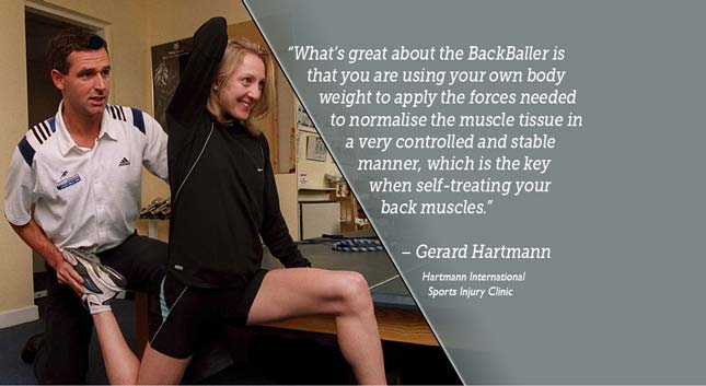 Ce qui est génial avec le BackBaller, c'est que vous utilisez votre propre poids pour appliquer les forces nécessaires à la normalisation du tissu musculaire de manière très contrôlée et stable, ce qui est la clé de l'autotraitement des muscles du dos. - Gerard Hartmann - Clinique internationale de blessures sportives Hartmann