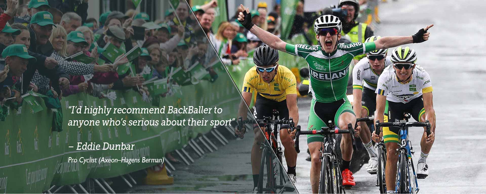 I’d highly recommend BackBaller to  anyone who’s serious about their sport -  Eddie Dunbar - Pro Cyclist (Axeon–Hagens Berman)