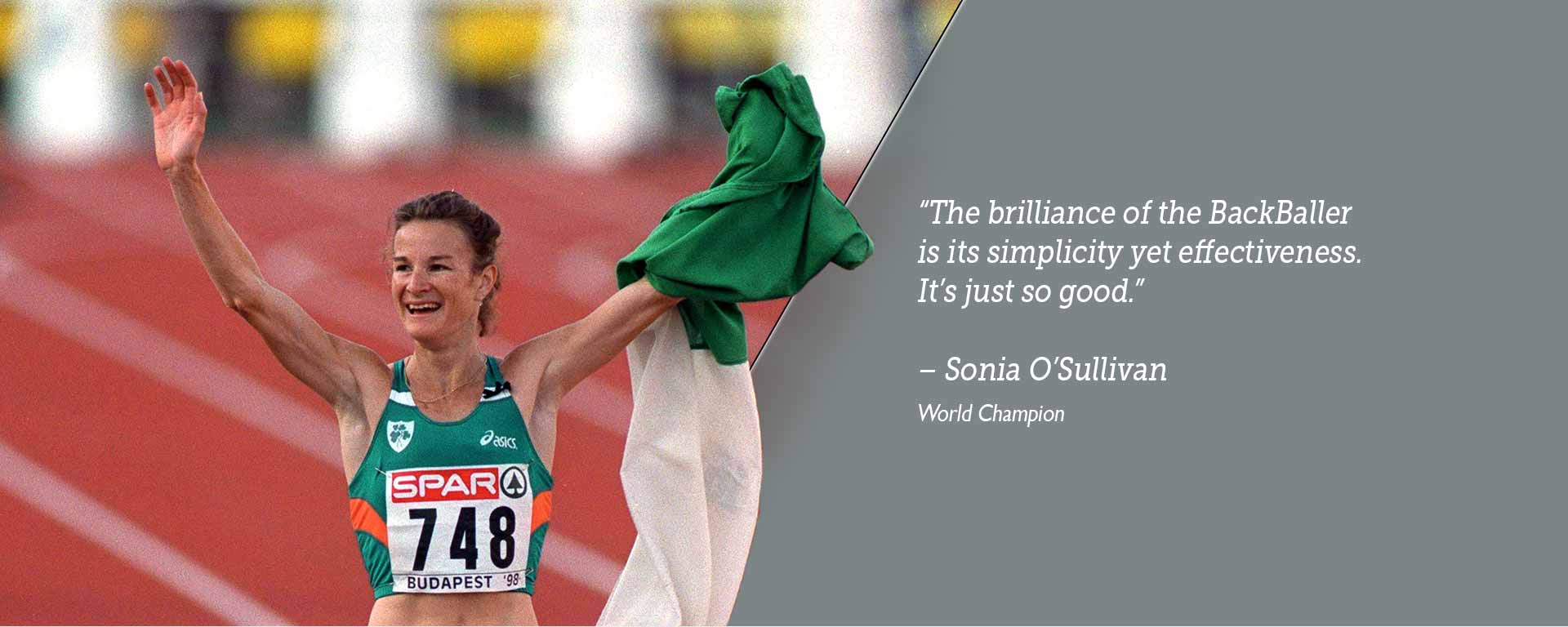 The brilliance of the BackBaller is its simplicity yet effectiveness. It’s just so good. -  Sonia O’Sullivan - World Champion